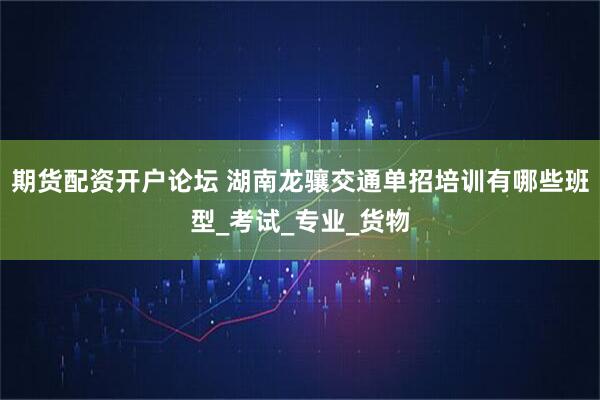 期货配资开户论坛 湖南龙骧交通单招培训有哪些班型_考试_专业_货物