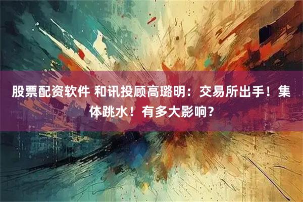 股票配资软件 和讯投顾高璐明：交易所出手！集体跳水！有多大影响？