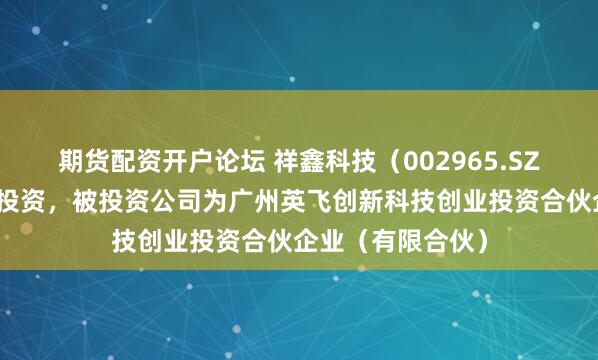 期货配资开户论坛 祥鑫科技（002965.SZ）新增一起对外投资，被投资公司为广州英飞创新科技创业投资合伙企业（有限合伙）