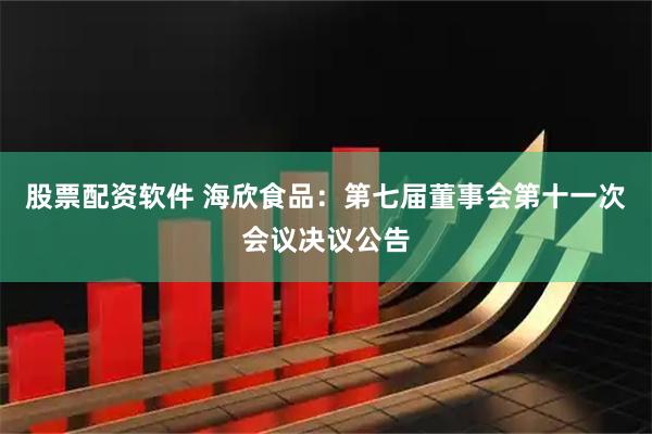 股票配资软件 海欣食品：第七届董事会第十一次会议决议公告