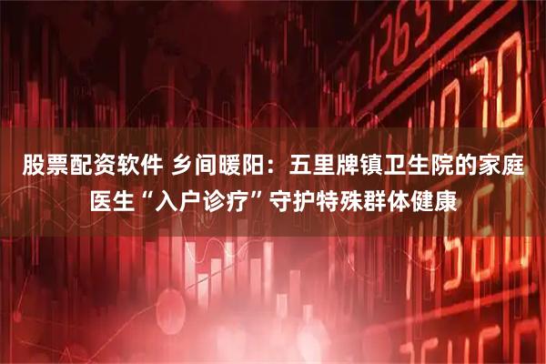 股票配资软件 乡间暖阳：五里牌镇卫生院的家庭医生“入户诊疗”守护特殊群体健康