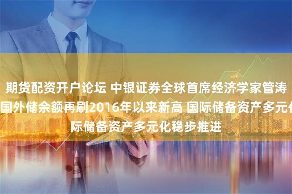 期货配资开户论坛 中银证券全球首席经济学家管涛：8月末我国外储余额再刷2016年以来新高 国际储备资产多元化稳步推进
