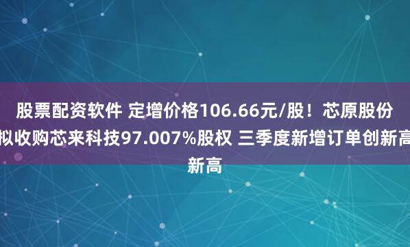 股票配资软件 定增价格106.66元/股！芯原股份拟收购芯来科技97.007%股权 三季度新增订单创新高