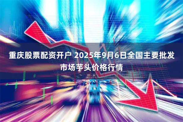 重庆股票配资开户 2025年9月6日全国主要批发市场芋头价格行情