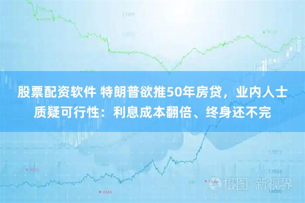 股票配资软件 特朗普欲推50年房贷，业内人士质疑可行性：利息成本翻倍、终身还不完