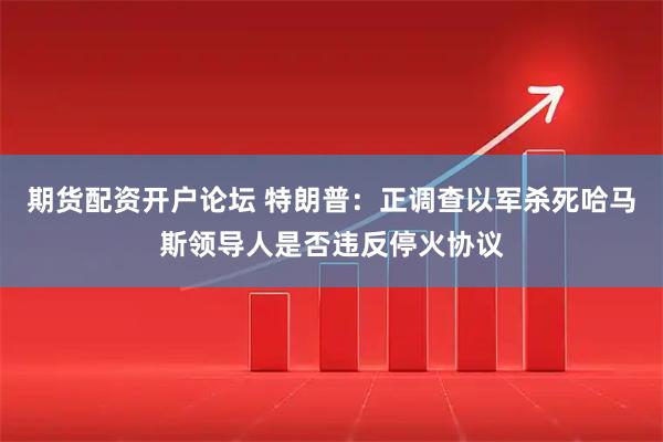 期货配资开户论坛 特朗普：正调查以军杀死哈马斯领导人是否违反停火协议