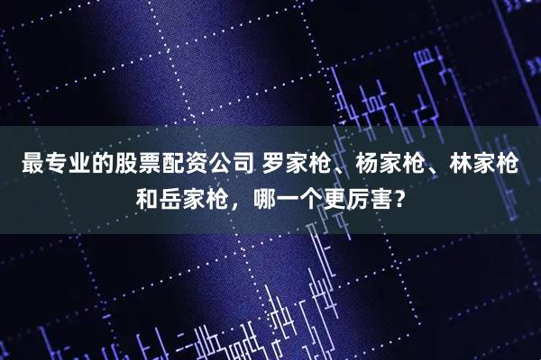 最专业的股票配资公司 罗家枪、杨家枪、林家枪和岳家枪，哪一个更厉害？